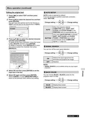 Page 35Settings
ENGLISH  35
Menu operation (continued)
Editing the original text
1Press [] to select TEXT and then press 
[ENTER].
2Press [ ] to select the desired line and then 
press [ENTER].
You can input and edit the text for the first line in 
TEXT1 and the text for the second line in  TEXT2.
STAR TUP  LOGO
TEXT2 OK CANCEL
TEXT1
RETURN
ENTER
SELECT
3Press [
 ] to select the desired character 
and then press [ENTER].
To delete all the input characters, move the cursor 
to ALL DELETE and then press...