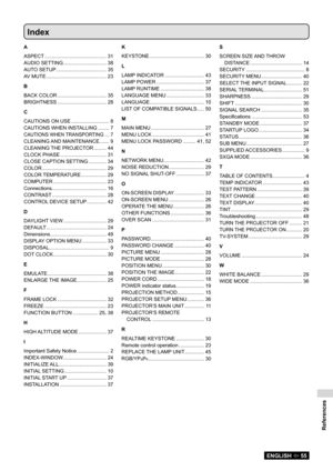 Page 55References
ENGLISH  55
Index
A
ASPECT ............................................  31
AUDIO SETTING  ...............................  38
AUTO SETUP  ....................................  35
AV MUTE  ...........................................  23
B
BACK COLOR  ...................................  35
BRIGHTNESS  ...................................  28
C
CAUTIONS ON USE  ........................... 8
CAUTIONS WHEN INSTALLING  ........ 7
CAUTIONS WHEN TRANSPORTING ...  7
CLEANING AND MAINTENANCE  ..........