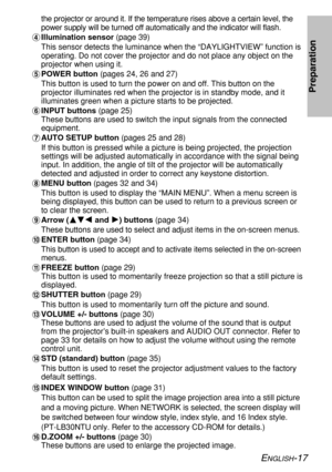 Page 17ENGLISH-17
Preparation
the projector or around it. If the temperature rises above a certain level, the
power supply will be turned off automatically and the indicator will flash.
&Illumination sensor (page 39)
This sensor detects the luminance when the “DAYLIGHTVIEW” function is
operating. Do not cover the projector and do not place any object on the
projector when using it.
'POWER button (pages 24, 26 and 27)
This button is used to turn the power on and off. This button on the
projector illuminates...