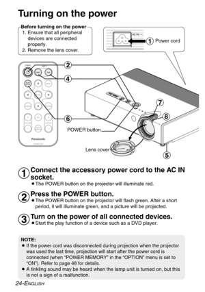 Page 24ENTER
FREEZE
SHUTTER
INDEX
WINDOW
PROJECTOR VOLUME D.ZOOMSTD VIDEOINPUT POWER
RGB
MENU
AUTO
SETUP
)
*
$
&
(
'
#
Turning on the power
Before turning on the power
1. Ensure that all peripheral
devices are connected
properly.
2. Remove the lens cover.
Lens coverPower cord
Connect the accessory power cord to the AC IN
socket.
BThe POWER button on the projector will illuminate red.
Press the POWER button.
BThe POWER button on the projector will flash green. After a short
period, it will illuminate green,...