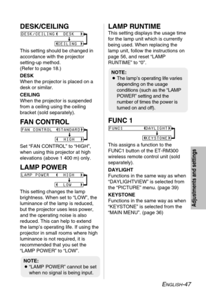 Page 47ENGLISH-47
Adjustments and settings
DESK/CEILING
This setting should be changed in
accordance with the projector 
setting-up method. 
(Refer to page 18.)
DESK
When the projector is placed on a
desk or similar.
CEILING
When the projector is suspended
from a ceiling using the ceiling
bracket (sold separately).
FAN CONTROL
Set “FAN CONTROL” to “HIGH”,
when using this projector at high
elevations (above 1 400 m) only.
LAMP POWER
This setting changes the lamp
brightness. When set to “LOW”, the
luminance of...