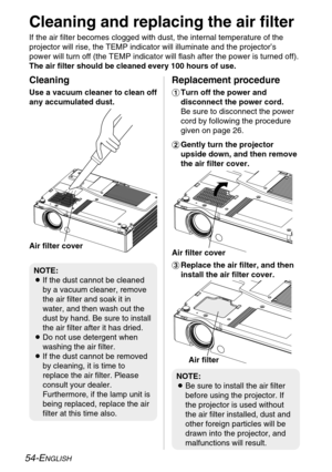 Page 5454-ENGLISH
Cleaning and replacing the air filter
If the air filter becomes clogged with dust, the internal temperature of the
projector will rise, the TEMP indicator will illuminate and the projector’s
power will turn off (the TEMP indicator will flash after the power is turned off).
The air filter should be cleaned every 100 hours of use.
%Replace the air filter, and then
install the air filter cover.
Cleaning
Use a vacuum cleaner to clean off
any accumulated dust.
Replacement procedure
#Turn off the...