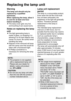 Page 55ENGLISH-55
Care and maintenance
Replacing the lamp unit
Warning
The lamp unit should only be
replaced by a qualified
technician.
When replacing the lamp, allow it
to cool for at least one hour
before handling it.
BThe lamp cover gets very hot,
and touching it can cause burns.
Notes on replacing the lamp
unit
BThe light generating lamp is
made of glass, so dropping it or
allowing it to hit hard objects may
cause it to burst. Be careful when
handling the lamp.
BDispose of the removed old lamp
with the same...