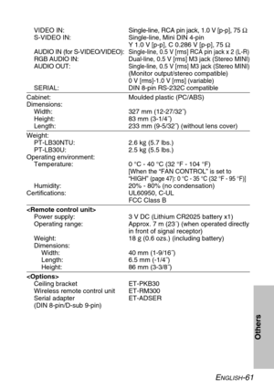 Page 61ENGLISH-61
Others
VIDEO IN:Single-line, RCA pin jack, 1.0 V [p-p], 75 Ω
S-VIDEO IN: Single-line, Mini DIN 4-pin
Y 1.0 V [p-p], C 0.286 V [p-p], 75 Ω
AUDIO IN (for S-VIDEO/VIDEO):
Single-line, 0.5 V [rms] RCA pin jack x 2 (L-R)
RGB AUDIO IN:Dual-line, 0.5 V [rms] M3 jack (Stereo MINI)
AUDIO OUT:Single-line, 0.5 V [rms] M3 jack (Stereo MINI)
(Monitor output/stereo compatible)
0 V [rms]-1.0 V [rms] (variable)
SERIAL: DIN 8-pin RS-232C compatible
Cabinet: Moulded plastic (PC/ABS)
Dimensions:
Width: 327 mm...