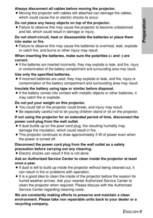 Page 9ENGLISH-9
Preparation
Always disconnect all cables before moving the projector.
BMoving the projector with cables still attached can damage the cables,
which could cause fire or electric shocks to occur.
Do not place any heavy objects on top of the projector.
BFailure to observe this may cause the projector to become unbalanced
and fall, which could result in damage or injury.
Do not short-circuit, heat or disassemble the batteries or place them
into water or fire.
BFailure to observe this may cause the...