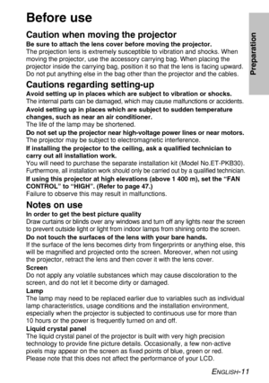Page 11ENGLISH-11
Preparation
Before use
Caution when moving the projector
Be sure to attach the lens cover before moving the projector.
The projection lens is extremely susceptible to vibration and shocks. When
moving the projector, use the accessory carrying bag. When placing the
projector inside the carrying bag, position it so that the lens is facing upward.
Do not put anything else in the bag other than the projector and the cables.
Cautions regarding setting-up
Avoid setting up in places which are subject...