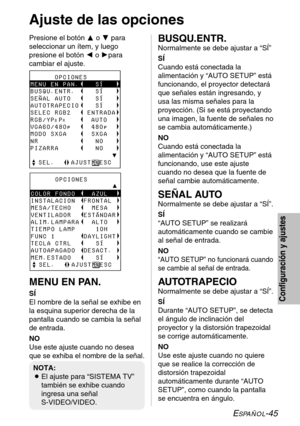 Page 121ESPAÑOL-45
Configuración y ajustes
Ajuste de las opciones 
Presione el botón Fo Gpara
seleccionar un ítem, y luego
presione el botón Io Hpara
cambiar el ajuste.
MENU EN PAN.
SÍ
El nombre de la señal se exhibe en
la esquina superior derecha de la
pantalla cuando se cambia la señal
de entrada. 
NO
Use este ajuste cuando no desea
que se exhiba el nombre de la señal.
      OPCIONESyyyyyyyyyyyyyyyyyyyyÛCOLOR FONDO    AZUL
INSTALACION  FRONTAL
MESA/TECHO     MESA
VENTILADOR   ESTÁNDAR...