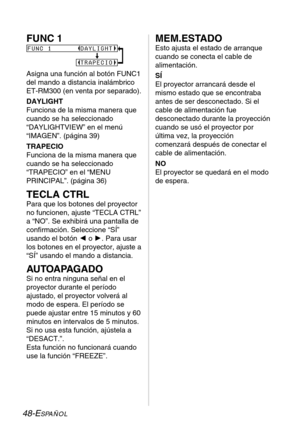 Page 12448-ESPAÑOL
FUNC 1
Asigna una función al botón FUNC1
del mando a distancia inalámbrico 
ET-RM300 (en venta por separado).
DAYLIGHT
Funciona de la misma manera que
cuando se ha seleccionado
“DAYLIGHTVIEW” en el menú
“IMAGEN”. (página 39)
TRAPECIO
Funciona de la misma manera que
cuando se ha seleccionado
“TRAPECIO” en el “MENU
PRINCIPAL”. (página 36)
TECLA CTRL
Para que los botones del proyector
no funcionen, ajuste “TECLA CTRL”
a “NO”. Se exhibirá una pantalla de
confirmación. Seleccione “SÍ”
usando el...