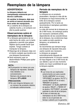 Page 131ESPAÑOL-55
Cuidados y mantenimiento
Reemplazo de la lámpara
ADVERTENCIA
La lámpara debería ser
reemplazada solamente por un
técnico calificado.
Al cambiar la lámpara, deje que
se enfríe al menos durante una
hora antes de manipularla.
BLa cubierta de la lámpara se
calienta mucho, y el contacto con
ella le puede quemar.
Observaciones sobre el
reemplazo de la lámpara
BLa lámpara generadora de luz
está hecha de vidrio, por lo tanto
golpearla o permitir que golpee
objetos duros puede hacer que
explote. Tenga...