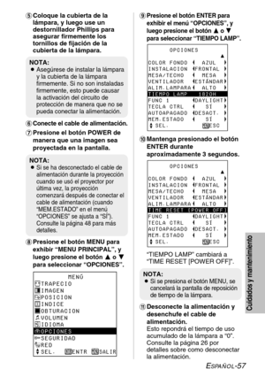 Page 133ESPAÑOL-57
Cuidados y mantenimiento
+Presione el botón ENTER para
exhibir el menú “OPCIONES”, y
luego presione el botón F F
o G G
para seleccionar “TIEMPO LAMP”.
,Mantenga presionado el botón
ENTER durante
aproximadamente 3 segundos.
“TIEMPO LAMP” cambiará a
“TIME RESET [POWER OFF]”.
-Desconecte la alimentación y
desenchufe el cable de
alimentación.
Esto repondrá el tiempo de uso
acumulado de la lámpara a “0”.
Consulte la página 26 por
detalles sobre como desconectar
la alimentación. 'Coloque la...