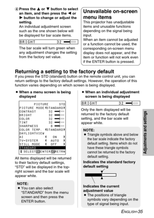 Page 35ENGLISH-35
Adjustments and settings
&Press the F F
or G G
button to select
an item, and then press the I I
or
H H
button to change or adjust the
setting.
An individual adjustment screen
such as the one shown below will
be displayed for bar scale items.
The bar scale will turn green when
any adjustment changes the setting
from the factory set value.Unavailable on-screen
menu items
This projector has unadjustable
items and unusable functions
depending on the signal being
input.
When an item cannot be...