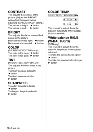 Page 3838-ENGLISH
CONTRAST
This adjusts the contrast of the
picture. (Adjust the “BRIGHT”
setting first if required before
adjusting the “CONTRAST” setting.)
The picture is bright: Ibutton
The picture is dark: Hbutton
BRIGHT
This adjusts the darker areas (black
areas) in the picture.
Black areas are too light: Ibutton
Dark areas are too solid: Hbutton
COLOR
(S-VIDEO/VIDEO/YPBPRonly)
The color is too deep: Ibutton
The color is too pale: Hbutton
TINT
(NTSC/NTSC 4.43/YPBPRonly)
This adjusts the flesh tones in the...