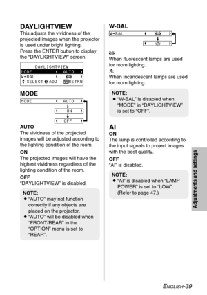 Page 39ENGLISH-39
Adjustments and settings
NOTE:
B“AI” is disabled when “LAMP
POWER” is set to “LOW”.
(Refer to page 47.)
NOTE:
B“W-BAL” is disabled when
“MODE” in “DAYLIGHTVIEW”
is set to “OFF”.
NOTE:
B“AUTO” may not function
correctly if any objects are
placed on the projector.
B“AUTO” will be disabled when
“FRONT/REAR” in the
“OPTION” menu is set to
“REAR”.
AI
ON
The lamp is controlled according to
the input signals to project images
with the best quality.
OFF
“AI” is disabled.
DAYLIGHTVIEW
This adjusts the...