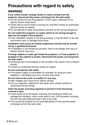 Page 66-ENGLISH
Precautions with regard to safety
WARNING
If you notice smoke, strange smells or noise coming from the
projector, disconnect the power cord plug from the wall outlet.
BDo not continue to use the projector in such cases, otherwise fire or
electric shocks could result.
BCheck that no more smoke is coming out, and then contact an Authorized
Service Center for repairs.
BDo not attempt to repair the projector yourself, as this can be dangerous.
Do not install this projector in a place which is not...