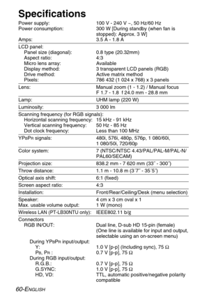 Page 6060-ENGLISH
Specifications
Power supply: 100 V - 240 V ~, 50 Hz/60 Hz
Power consumption: 300 W [During standby (when fan is
stopped): Approx. 3 W]
Amps: 3.5 A - 1.8 A
LCD panel:
Panel size (diagonal): 0.8 type (20.32mm)
Aspect ratio: 4:3
Micro lens array: Available
Display method: 3 transparent LCD panels (RGB)
Drive method: Active matrix method
Pixels: 786 432 (1 024 x 768) x 3 panels
Lens: Manual zoom (1 - 1.2) / Manual focus
F 1.7 - 1.8  f 24.0 mm - 28.8 mm
Lamp: UHM lamp (220 W)
Luminosity: 3 000 lm...