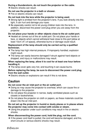 Page 88-ENGLISH
During a thunderstorm, do not touch the projector or the cable.
BElectric shocks can result.
Do not use the projector in a bath or shower.
BFire or electric shocks can result.
Do not look into the lens while the projector is being used.
BStrong light is emitted from the projector’s lens. If you look directly into this
light, it can hurt and damage your eyes.
BBe especially careful not to let young children look into the lens. In
addition, disconnect the power cord plug when you are away from...