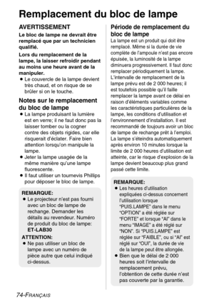 Page 7474-FRANÇAIS
Remplacement du bloc de lampe
AVERTISSEMENT
Le bloc de lampe ne devrait être
remplacé que par un technicien
qualifié.
Lors du remplacement de la
lampe, la laisser refroidir pendant
au moins une heure avant de la
manipuler.
BLe couvercle de la lampe devient
très chaud, et on risque de se
brûler si on le touche.
Notes sur le remplacement
du bloc de lampe
BLa lampe produisant la lumière
est en verre; il ne faut donc pas la
laisser tomber ou la cogner
contre des objets rigides, car elle...