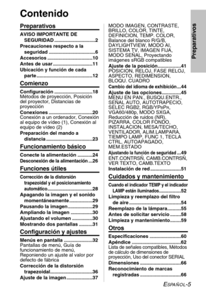 Page 81ESPAÑOL-5
Preparativos
Contenido
Preparativos
AVISO IMPORTANTE DE
SEGURIDAD ..............................2
Precauciones respecto a la
seguridad ..................................6
Accesorios .................................10
Antes de usar .............................11
Ubicación y función de cada
parte .........................................12
Comienzo
Configuración ............................18
Métodos de proyección, Posición
del proyector, Distancias de
proyección
Conexiones...