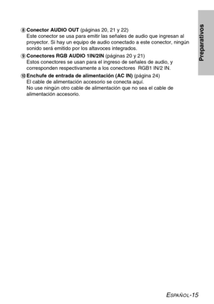 Page 91ESPAÑOL-15
Preparativos
*Conector AUDIO OUT (páginas 20, 21 y 22)
Este conector se usa para emitir las señales de audio que ingresan al
proyector. Si hay un equipo de audio conectado a este conector, ningún
sonido será emitido por los altavoces integrados.
+Conectores RGB AUDIO 1IN/2IN (páginas 20 y 21)
Estos conectores se usan para el ingreso de señales de audio, y
corresponden respectivamente a los conectores  RGB1 IN/2 IN.
,Enchufe de entrada de alimentación (AC IN) (página 24)
El cable de...