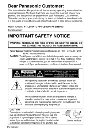 Page 2
2-ENGLISH
Dear Panasonic Customer:
This instruction booklet provides all the necessary operating informatio\
n that
you might require. We hope it will help you to get the most out of your \
new
product, and that you will be pleased with your Panasonic LCD projector.\
The serial number of your product may be found on its bottom. You should\
 note
it in the space provided below and retain this booklet in case service i\
s required.
Model number:  PT-LB50NTU / PT-LB50U / PT-LB50SU
Serial number:
IMPORTANT...