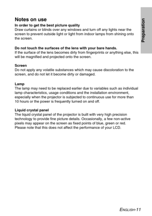 Page 11
ENGLISH-11
Preparation
Notes on use
In order to get the best picture quality
Draw curtains or blinds over any windows and turn off any lights near th\
e
screen to prevent outside light or light from indoor lamps from shining \
onto
the screen.
Do not touch the surfaces of the lens with your bare hands.
If the surface of the lens becomes dirty from fingerprints or anything e\
lse, this
will be magnified and projected onto the screen.
Screen
Do not apply any volatile substances which may cause...