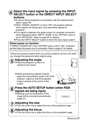 Page 27
ENGLISH-27
Basic operation
Select the input signal by pressing the INPUT
SELECT button or the DIRECT INPUT SELECT
buttons.
BA picture will be projected in accordance with the selected inputsignal. (page 30)
BWhen “SIGNAL SEARCH” is set to “ON”, the projector detects which signals are being input, and uses these signals for
projection.
BIf no signal is detected, the guide screen for computer connection will be displayed (when “INPUT GUIDE” in the “OPTION” menu \
is
set to “DETAILED”. Refer to page 69 for...
