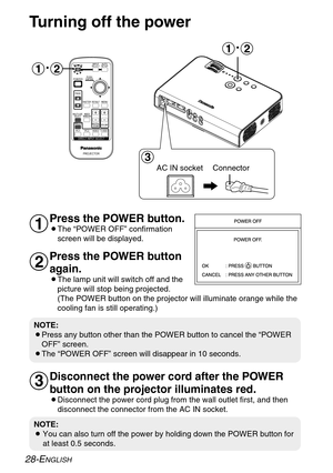 Page 28
#~$ #
~$
%

28-ENGLISH
NOTE:
B You can also turn off the power by holding down the POWER button for
at least 0.5 seconds.
NOTE:
BPress any button other than the POWER button to cancel the “POWER
OFF” screen.
BThe “POWER OFF” screen will disappear in 10 seconds.
Turning off the power
Press the POWER button.
BThe “POWER OFF” confirmation screen will be displayed. 
Press the POWER button
again.
BThe lamp unit will switch off and thepicture will stop being projected.
(The POWER button on the projector...