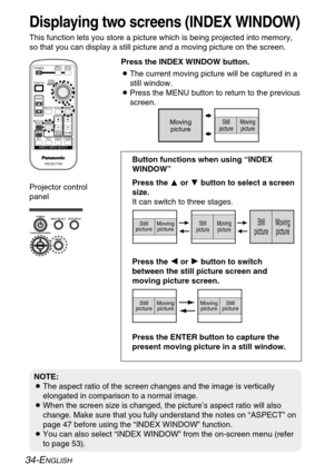 Page 34
34-ENGLISH
Displaying two screens (INDEX WINDOW)
This function lets you store a picture which is being projected into mem\
ory,
so that you can display a still picture and a moving picture on the scre\
en.BThe current moving picture will be captured in a
still window.
B Press the MENU button to return to the previous
screen.
Press the INDEX WINDOW button.
NOTE:
B
The aspect ratio of the screen changes and the image is vertically
elongated in comparison to a normal image.
B When the screen size is...