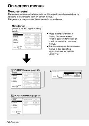 Page 36
36-ENGLISH
On-screen menus
Menu screens
The various settings and adjustments for this projector can be carried o\
ut by
selecting the operations from on-screen menus.
The general arrangement of these menus is shown below.Menu Screen
(When a VIDEO signal is being
input )

POSITION menu  (page 44)

BPress the MENU button to
display the menu screen.
Refer to page 38 for details on
how to operate the on-screen
menus.
B The illustrations of the on-screen
menus in this operating
instructions are for the PT-...