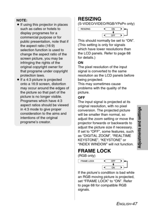 Page 47
ENGLISH-47
Adjustments and settings
RESIZING
(S-VIDEO/VIDEO/RGB/YPBPRonly)
This should normally be set to “ON”.
(This setting is only for signals
which have lower resolutions than
the LCD panels. Refer to page 68
for details.)
ON
The pixel resolution of the input
signal is converted to the same
resolution as the LCD panels before
being projected. 
This may sometimes cause
problems with the quality of the
picture.
OFF
The input signal is projected at its
original resolution, with no pixel
conversion. The...