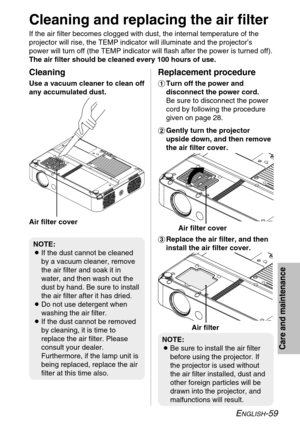 Page 59
ENGLISH-59
Care and maintenance

Cleaning and replacing the air filter
If the air filter becomes clogged with dust, the internal temperature of\
 the
projector will rise, the TEMP indicator will illuminate and the projecto\
r’s
power will turn off (the TEMP indicator will flash after the power is t\
urned off).
The air filter should be cleaned every 100 hours of use.%Replace the air filter, and then
install the air filter cover.
Cleaning
Use a vacuum cleaner to clean off
any accumulated dust....