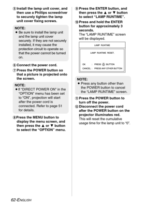 Page 62
62-ENGLISH
'Install the lamp unit cover, and
then use a Phillips screwdriver
to securely tighten the lamp
unit cover fixing screws.
( Connect the power cord.
) Press the POWER button so
that a picture is projected onto
the screen.
*Press the MENU button to display the menu screen, and
then press the  For G button
to select the “OPTION” menu.+ Press the ENTER button, and
then press the  For G button
to select “LAMP RUNTIME”.
, Press and hold the ENTER
button for approximately 3
seconds.
The “LAMP...