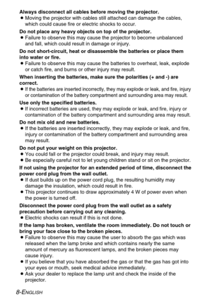 Page 8
8-ENGLISH
Always disconnect all cables before moving the projector.
BMoving the projector with cables still attached can damage the cables,
which could cause fire or electric shocks to occur.
Do not place any heavy objects on top of the projector.
B Failure to observe this may cause the projector to become unbalanced
and fall, which could result in damage or injury.
Do not short-circuit, heat or disassemble the batteries or place them
into water or fire.
B Failure to observe this may cause the batteries...