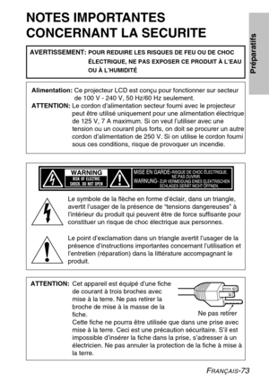 Page 73FRANÇAIS-73
NOTES IMPORTANTES 
CONCERNANT LA SECURITE
Alimentation: Ce projecteur LCD est conçu pour fonctionner sur secteur 
de 100 V - 240 V, 50 Hz/60 Hz seulement.
ATTENTION:  Le cordon d’alimentation secteur fourni avec le projecteur 
peut être utilisé uniquement pour une alimentation électrique
de 125 V, 7 A maximum. Si on veut l’utiliser avec une
tension ou un courant plus forts, on doit se procurer un autre
cordon d’alimentation de 250 V. Si on utilise le cordon fourni
sous ces conditions, risque...