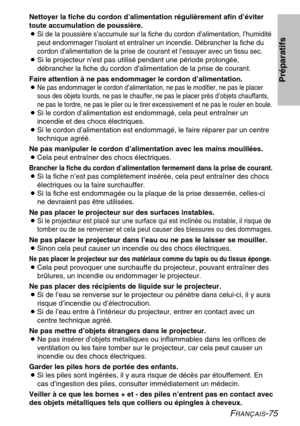 Page 75FRANÇAIS-75
Nettoyer la fiche du cordon d’alimentation régulièrement afin d’éviter 
toute accumulation de poussière.
B
Si de la poussière s’accumule sur la fiche du cordon d’alimentation, l’humidité
peut endommager l’isolant et entraîner un incendie. Débrancher la fiche du
cordon d’alimentation de la prise de courant et l’essuyer avec un tissu sec.
B Si le projecteur n’est pas utilisé pendant une période prolongée, 
débrancher la fiche du cordon d’alimentation de la prise de courant. 
Faire attention à...
