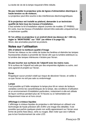 Page 79FRANÇAIS-79
La durée de vie de la lampe risquerait d’être réduite. 
Ne pas installer le projecteur près de lignes d’alimentation électrique à 
haute tension ou de moteurs.
Le projecteur peut être soumis à des interférences électromagnétiques. 
Si le projecteur est installé au plafond, demander à un technicien 
qualifié de faire tous les travaux d’installation.
Il faut acheter le kit d’installation séparé (numéro de modèle: ET-PKB50). 
En outre, tous les travaux d’installation doivent être exécutés...