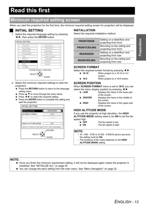 Page 13
ENGLISH - 13
Preparation
Read this first
When you start the projection for the first time, the minimum required setting screen for projection will be displayed.
JINITIAL SETTING
1. Select the required language setting by pressing 
I H , then press the  ENTER button.
2. Select the minimum required settings to start the  projection.
  Press the  RETURN button to return to the language 
setting menu.
  Press  F G  to move through the menu items.
  Press  I H  to select the required setting.
  Press the...