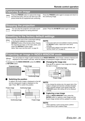 Page 29
Basic Operation
Remote control operation
ENGLISH - 29
Press the FREEZE button to capture the image 
and stop the audio, and  you can see it as a still 
picture while the AV equipment are continuing.  Press the 
FREEZE button again to escape and return to 
the continuing image.
You can stop the projection and audio sound 
through the projector for saving electrical  power. Press the 
AV MUTE button again to escape.
You can reset most of the customised settings 
to the factory defaults by pressing the...