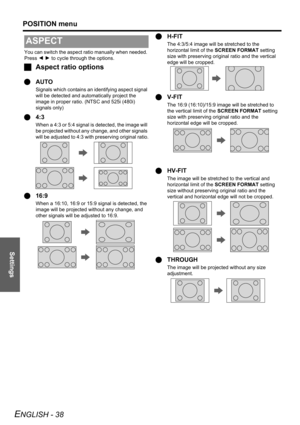 Page 38
Settings
POSITION menu
ENGLISH - 38
You can switch the aspect ratio manually when needed. 
Press I H  to cycle through the options.
J Aspect ratio options
Q AUTO
Signals which contains an identifying aspect signal 
will be detected and autom atically project the 
image in proper ratio. (NTSC and 525i (480i) 
signals only)
Q 4:3
When a 4:3 or 5:4 signal is  detected, the image will 
be projected without any  change, and other signals 
will be adjusted to 4:3 with pr eserving original ratio.
Q16:9
When a...