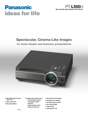 Page 1Spectacular, Cinema-Like Images
for home theater and business presentations
Micro-Portable High Definition LCD Projector
PT-L500U
■High-definition wide LCD panel:
1,280 x 720 x 3
■1300:1 contrast ratio*
■850 lumens brightness
■Integrated cinema quality circuitry
-  10-bit full digital processing
-10-bit gamma correction
-Projector AI
-Dynamic sharpness control
-Progressive cinema scan■New Smooth Screen technology
■2058-pattern user equalizing
■H/V digital keystone correction
■DVI-D input with HDCP...