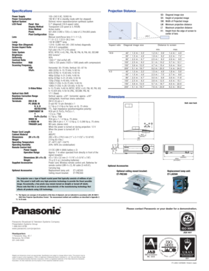 Page 4Please contact Panasonic or your dealer for a demonstration.
Panasonic Broadcast & Television Systems Company
Presentation Systems Group
1-888-843-9788
www.panasonic.com/projectors
Headquarters
1 Panasonic Way, 4E-7
Secaucus, NJ 07094
201-348-5300
Specifications
Dimensions
Power Supply
Power Consumption
Optical System
LCD Panel Panel  Size
Display Method
Drive Method
Pixels
Pixel Configuration
Lens
Lamp
Image Size (Diagonal)
Screen Aspect Ratio
Colors
Color System
Brightness
Uniformity
Contrast Ratio...