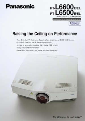 Page 7PT-L6600E/EL
PT-
L6500E/EL
BriteOptic™ LCD Projectors
PAL/PAL-M/PAL-N/SECAM/NTSC/M-NTSC
BriteOptic™
Dual Lamp System
Raising the Ceiling on Performance
•New BriteOptic™Dual Lamp System offers brightness of 3,600 ANSI lumens
•SXGA/XGA native, UXGA maximum resolution
•A host of terminals, including DVI (Digital RGB in/out)
•Easy setup and maintenance
•Lens shift, auto setup, and digital keystone correction
The difference is your image™ 