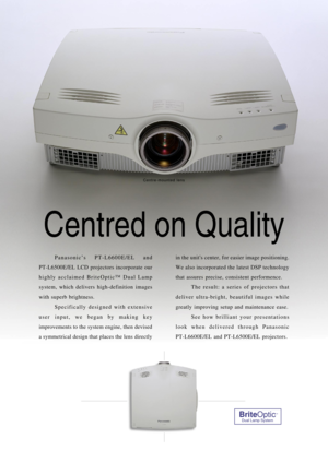 Page 8Centred on Quality
Panasonic’s PT-L6600E/EL and 
PT-L6500E/EL LCD projectors incorporate our
highly acclaimed BriteOptic™ Dual Lamp
system, which delivers high-definition images
with superb brightness.
Specifically designed with extensive
user input, we began by making key
improvements to the system engine, then devised
a symmetrical design that places the lens directlyin the units center, for easier image positioning.
We also incorporated the latest DSP technology
that assures precise, consistent...