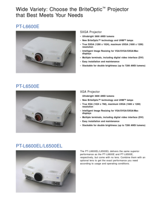 Page 9The PT-L6600EL/L6500EL delivers the same superior
performance as the PT-L6600E and PT-L6500E,
respectively, but come with no lens. Combine them with an
optional lens to get the exact performance you need
according to usage and operating conditions.
Wide Variety: Choose the BriteOptic™Projector 
that Best Meets Your Needs 
PT-L6600E
SXGA Projector
• Ultrabright 3600 ANSI lumens
• New BriteOptic™ technology and UHM™ lamps
• True SXGA (1280 x 1024), maximum UXGA (1600 x 1200)
resolution
• Intelligent Image...