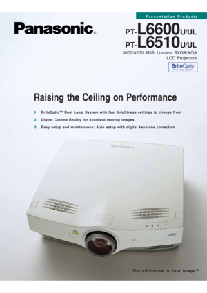 Page 1Raising the Ceiling on Performance
PT-L6600U/UL
PT-
L6510U/UL
3600/4200 ANSI Lumens SXGA/XGA 
LCD Projectors
1BriteOptic™ Dual Lamp System with four brightness settings to choose from
2Digital Cinema Reality for excellent moving images
3Easy setup and maintenance: Auto setup with digital keystone correction
BriteOptic™
Dual Lamp System
The difference is your image™
Presentation Products 