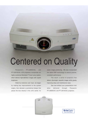 Page 2Centered on Quality
Panasonic’s PT-L6600U/UL and 
PT-L6510U/UL LCD projectors incorporate our
highly acclaimed BriteOptic™ Dual Lamp system,
which delivers high-definition images with superb
brightness.
Aided by extensive user input, we began
by making key improvements to the system
engine, then devised a symmetrical design that
places the lens directly in the units center, foreasier image positioning.  We also incorporated
the latest DSP technology to assure precise,
consistent performence. 
The result:...