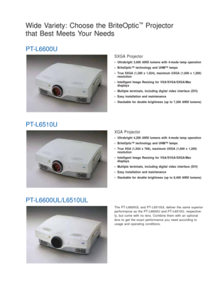 Page 3The PT-L6600UL and PT-L6510UL deliver the same superior
performance as the PT-L6600U and PT-L6510U, respective-
ly, but come with no lens. Combine them with an optional
lens to get the exact performance you need according to
usage and operating conditions.
Wide Variety: Choose the BriteOptic™Projector
that Best Meets Your Needs 
PT-L6600U
SXGA Projector
• Ultrabright 3,600 ANSI lumens with 4-mode lamp operation
• BriteOptic™ technology and UHM™ lamps
• True SXGA (1,280 x 1,024), maximum UXGA (1,600 x...