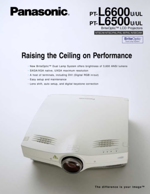 Page 1Raising the Ceiling on Performance
PT-L6600U/UL
PT-
L6500U/UL
BriteOptic™ LCD Projectors
NTSC/M-NTSC/PAL/PAL-M/PAL-N/SECAM
•New BriteOptic™ Dual Lamp System offers brightness of 3,600 ANSI lumens
•SXGA/XGA native, UXGA maximum resolution
•A host of terminals, including DVI (Digital RGB in/out)
•Easy setup and maintenance
•Lens shift, auto setup, and digital keystone correction
BriteOptic™
Dual Lamp System
The difference is your image™ 