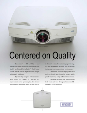Page 2Centered on Quality
Panasonic’s PT-L6600U and 
PT-L6500U LCD projectors incorporate our
highly acclaimed BriteOptic™ Dual Lamp
system, which delivers high-definition images
with superb brightness.
Specifically designed with extensive
user input, we began by making key
improvements to the system engine, then devised
a symmetrical design that places the lens directlyin the units center, for easier image positioning.
We also incorporated the latest DSP technology
that assures precise, consistent...
