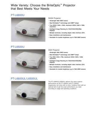 Page 3The PT-L6600UL/L6500UL delivers the same superior
performance as the PT-L6600U and PT-L6500U,
respectively, but come with no lens. Combine them with an
optional lens to get the exact performance you need
according to usage and operating conditions.
Wide Variety: Choose the BriteOptic™Projector 
that Best Meets Your Needs 
PT-L6600U
SXGA Projector
• Ultrabright 3600 ANSI lumens
• New BriteOptic™ technology and UHM™ lamps
• True SXGA (1366 x 1024), maximum UXGA (1600 x 1200)
resolution
• Intelligent Image...